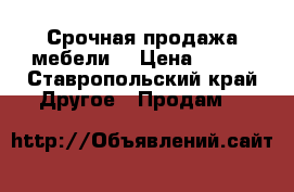 Срочная продажа мебели  › Цена ­ 500 - Ставропольский край Другое » Продам   